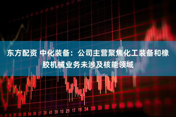 东方配资 中化装备：公司主营聚焦化工装备和橡胶机械业务未涉及核能领域