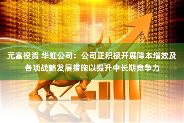 元富投资 华虹公司：公司正积极开展降本增效及各项战略发展措施以提升中长期竞争力