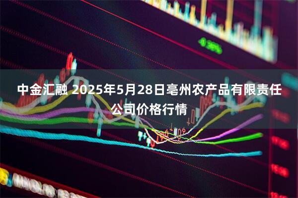 中金汇融 2025年5月28日亳州农产品有限责任公司价格行情