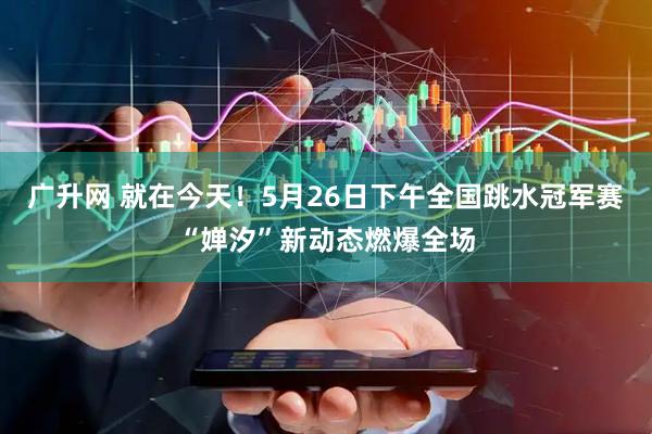 广升网 就在今天！5月26日下午全国跳水冠军赛“婵汐”新动态燃爆全场