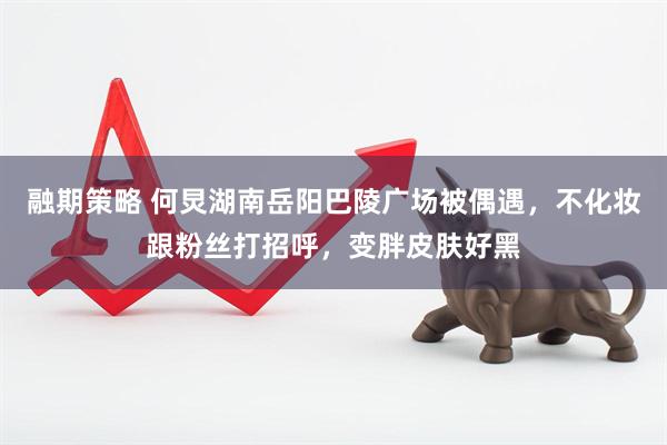 融期策略 何炅湖南岳阳巴陵广场被偶遇，不化妆跟粉丝打招呼，变胖皮肤好黑