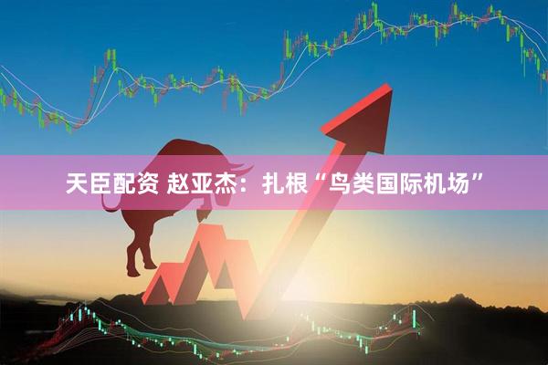 天臣配资 赵亚杰：扎根“鸟类国际机场”