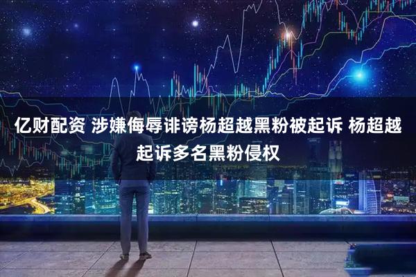 亿财配资 涉嫌侮辱诽谤杨超越黑粉被起诉 杨超越起诉多名黑粉侵权