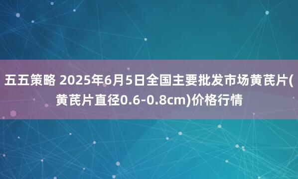 五五策略 2025年6月5日全国主要批发市场黄芪片(黄芪片直径0.6-0.8cm)价格行情