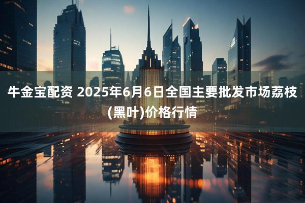 牛金宝配资 2025年6月6日全国主要批发市场荔枝(黑叶)价格行情