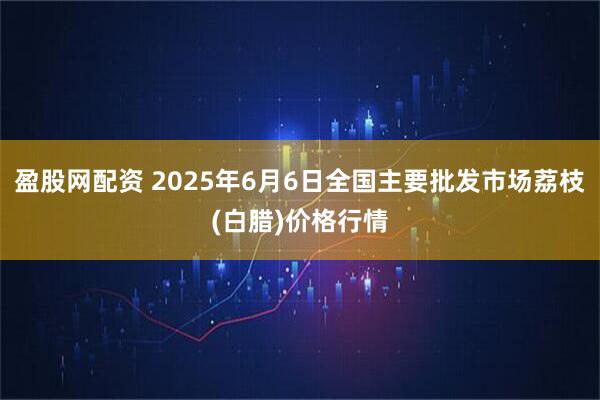 盈股网配资 2025年6月6日全国主要批发市场荔枝(白腊)价格行情