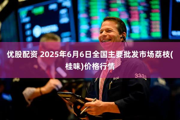 优股配资 2025年6月6日全国主要批发市场荔枝(桂味)价格行情