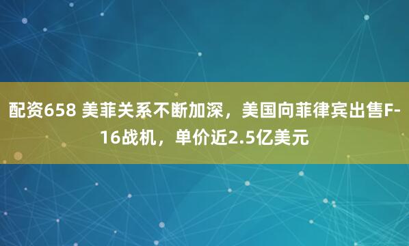 配资658 美菲关系不断加深，美国向菲律宾出售F-16战机，单价近2.5亿美元