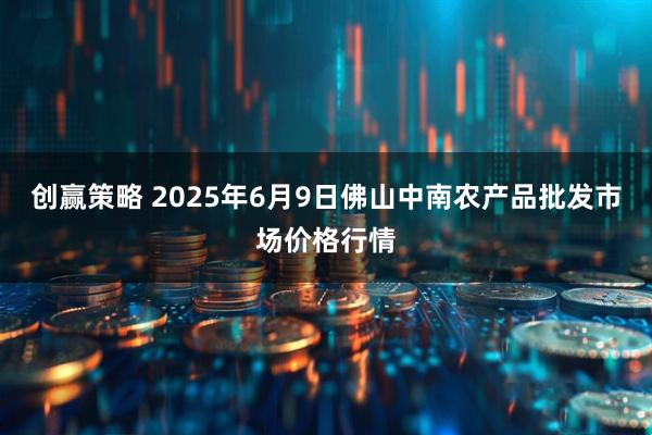 创赢策略 2025年6月9日佛山中南农产品批发市场价格行情