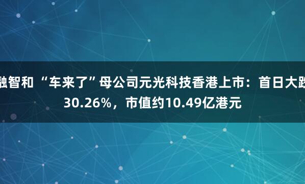 融智和 “车来了”母公司元光科技香港上市：首日大跌30.26%，市值约10.49亿港元