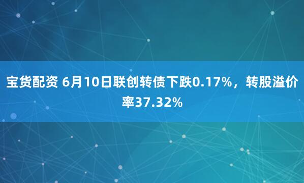 宝货配资 6月10日联创转债下跌0.17%，转股溢价率37.32%