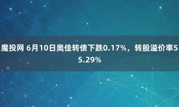 魔投网 6月10日奥佳转债下跌0.17%，转股溢价率55.29%
