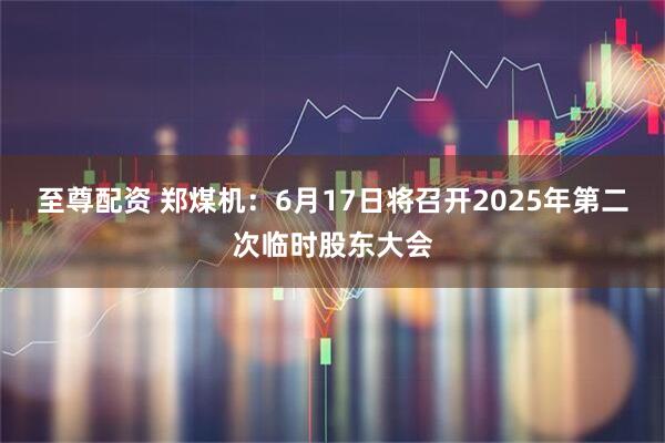 至尊配资 郑煤机：6月17日将召开2025年第二次临时股东大会