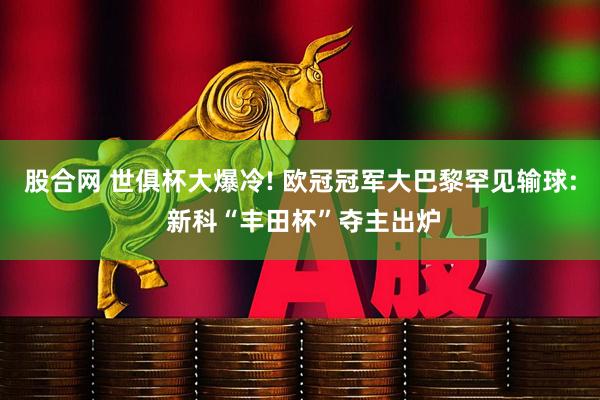 股合网 世俱杯大爆冷! 欧冠冠军大巴黎罕见输球: 新科“丰田杯”夺主出炉