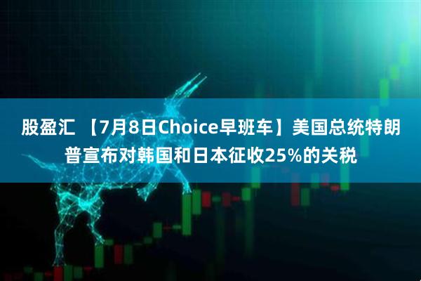 股盈汇 【7月8日Choice早班车】美国总统特朗普宣布对韩国和日本征收25%的关税