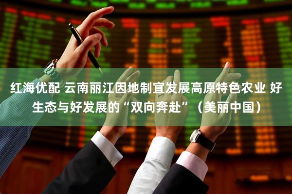 红海优配 云南丽江因地制宜发展高原特色农业 好生态与好发展的“双向奔赴”（美丽中国）