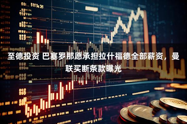 至德投资 巴塞罗那愿承担拉什福德全部薪资，曼联买断条款曝光