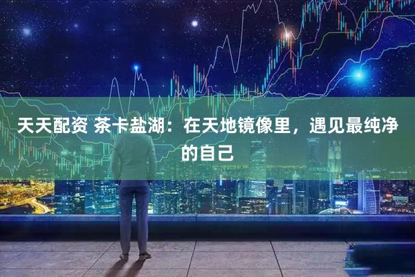 天天配资 茶卡盐湖：在天地镜像里，遇见最纯净的自己