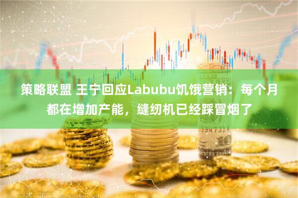 策略联盟 王宁回应Labubu饥饿营销：每个月都在增加产能，缝纫机已经踩冒烟了