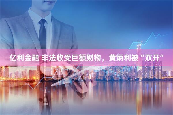 亿利金融 非法收受巨额财物，黄炳利被“双开”