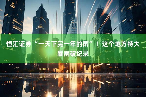 恒汇证券 “一天下完一年的雨” ！这个地方特大暴雨破纪录