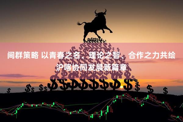 间群策略 以青春之名、理论之智、合作之力共绘沪喀协同发展新篇章