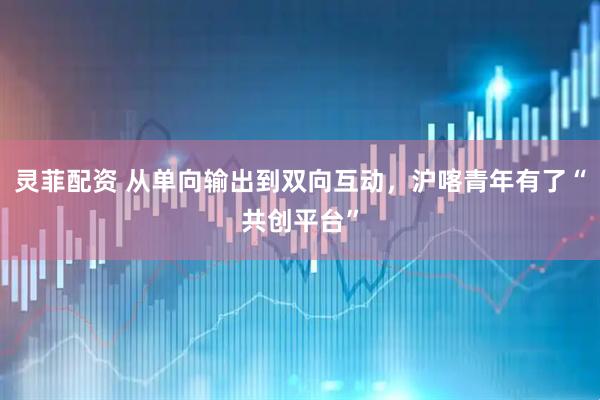 灵菲配资 从单向输出到双向互动，沪喀青年有了“共创平台”