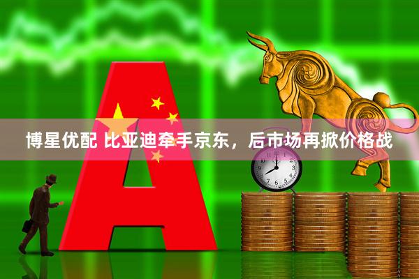 博星优配 比亚迪牵手京东，后市场再掀价格战