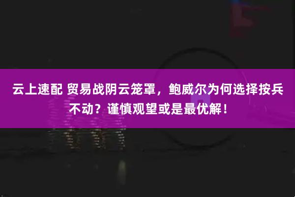 云上速配 贸易战阴云笼罩，鲍威尔为何选择按兵不动？谨慎观望或是最优解！
