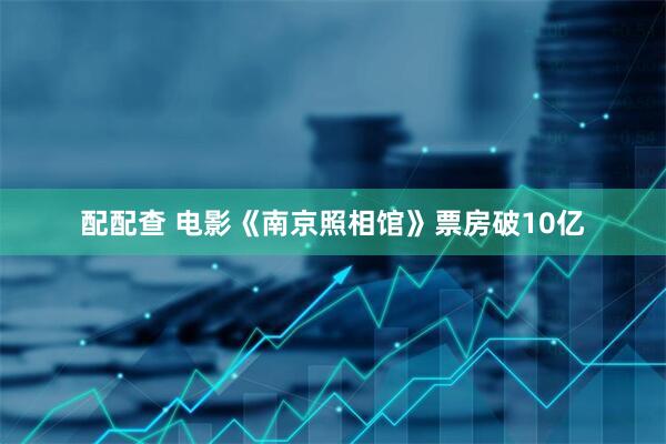 配配查 电影《南京照相馆》票房破10亿