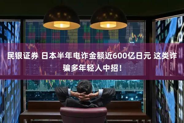 民银证券 日本半年电诈金额近600亿日元 这类诈骗多年轻人中招！
