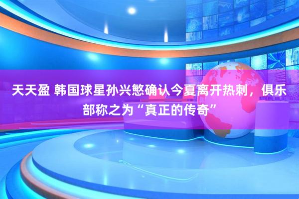 天天盈 韩国球星孙兴慜确认今夏离开热刺，俱乐部称之为“真正的传奇”