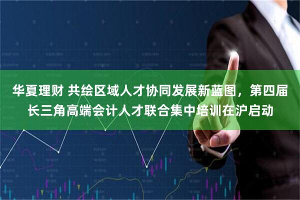 华夏理财 共绘区域人才协同发展新蓝图，第四届长三角高端会计人才联合集中培训在沪启动