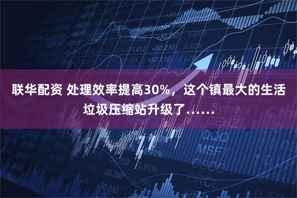 联华配资 处理效率提高30%，这个镇最大的生活垃圾压缩站升级了……