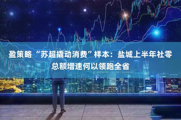 盈策略 “苏超撬动消费”样本：盐城上半年社零总额增速何以领跑全省