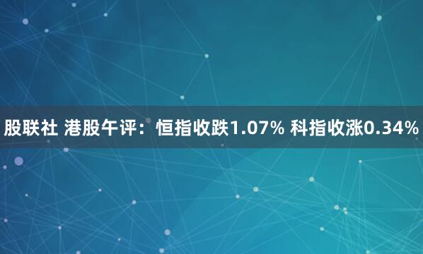 股联社 港股午评：恒指收跌1.07% 科指收涨0.34%