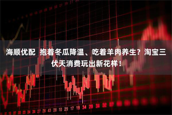 海顺优配  抱着冬瓜降温、吃着羊肉养生？淘宝三伏天消费玩出新花样！