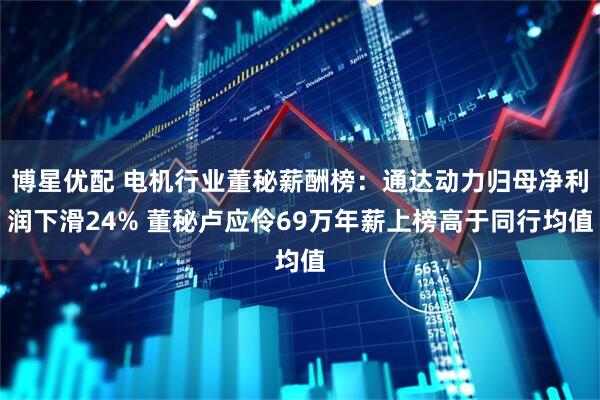 博星优配 电机行业董秘薪酬榜：通达动力归母净利润下滑24% 董秘卢应伶69万年薪上榜高于同行均值