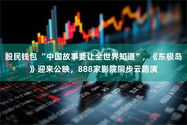 股民钱包 “中国故事要让全世界知道”，《东极岛》迎来公映，888家影院同步云路演