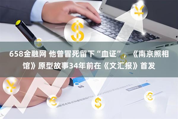 658金融网 他曾冒死留下“血证”，《南京照相馆》原型故事34年前在《文汇报》首发