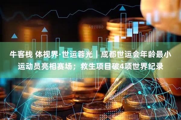 牛客栈 体视界·世运蓉光｜成都世运会年龄最小运动员亮相赛场；救生项目破4项世界纪录