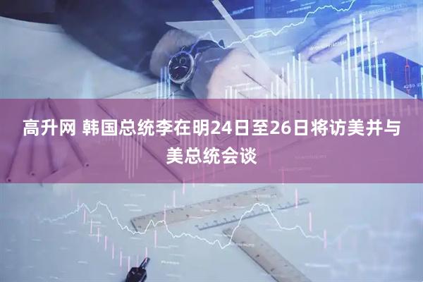 高升网 韩国总统李在明24日至26日将访美并与美总统会谈