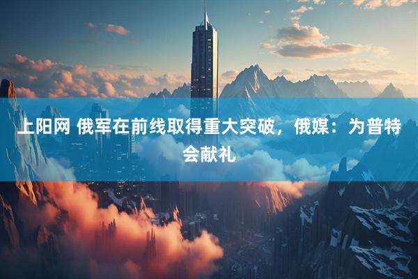上阳网 俄军在前线取得重大突破，俄媒：为普特会献礼