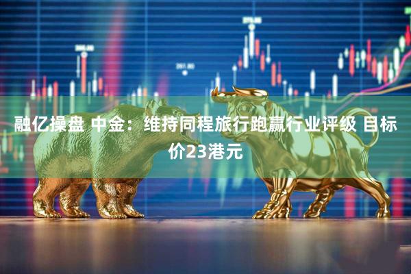 融亿操盘 中金：维持同程旅行跑赢行业评级 目标价23港元
