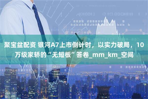 聚宝盆配资 银河A7上市倒计时，以实力破局，10万级家轿的“无短板”答卷_mm_km_空间