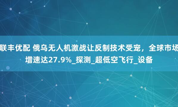 联丰优配 俄乌无人机激战让反制技术受宠，全球市场增速达27.9%_探测_超低空飞行_设备