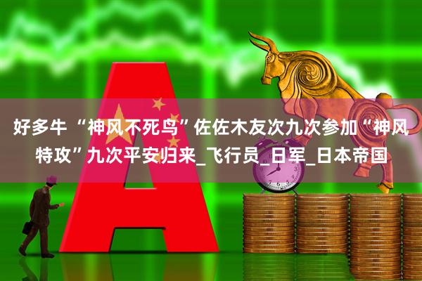 好多牛 “神风不死鸟”佐佐木友次九次参加“神风特攻”九次平安归来_飞行员_日军_日本帝国