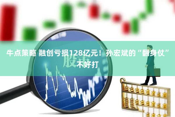 牛点策略 融创亏损128亿元！孙宏斌的“翻身仗”不好打