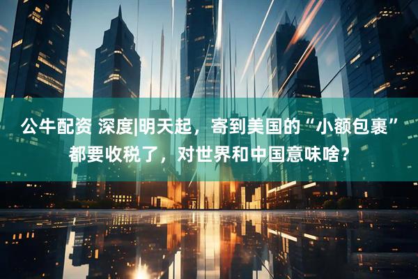 公牛配资 深度|明天起，寄到美国的“小额包裹”都要收税了，对世界和中国意味啥？