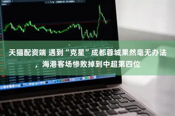 天猫配资端 遇到“克星”成都蓉城果然毫无办法，海港客场惨败掉到中超第四位